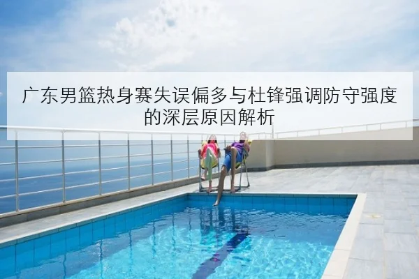 广东男篮热身赛失误偏多与杜锋强调防守强度的深层原因解析