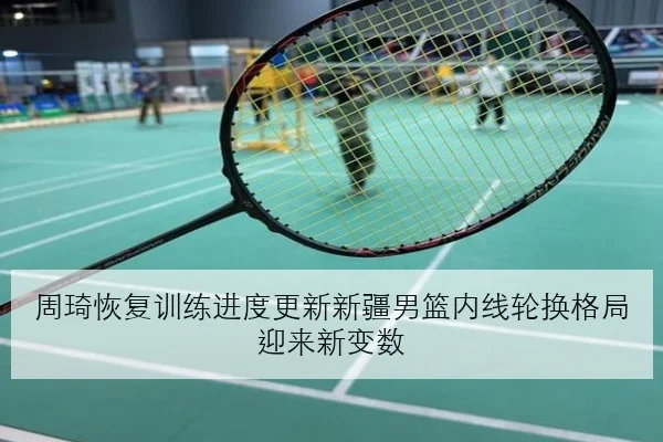 周琦恢复训练进度更新新疆男篮内线轮换格局迎来新变数